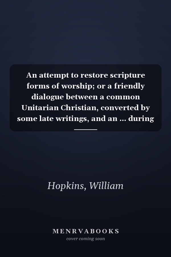 An attempt to restore scripture forms of worship; or a friendly dialogue between a common Unitarian Christian, converted by some late writings, and an ... during some part of the public service.