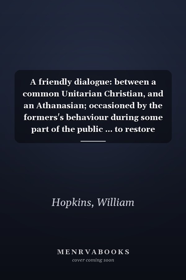 A friendly dialogue: between a common Unitarian Christian, and an Athanasian; occasioned by the formers's behaviour during some part of the public ... to restore scripture forms of worship.