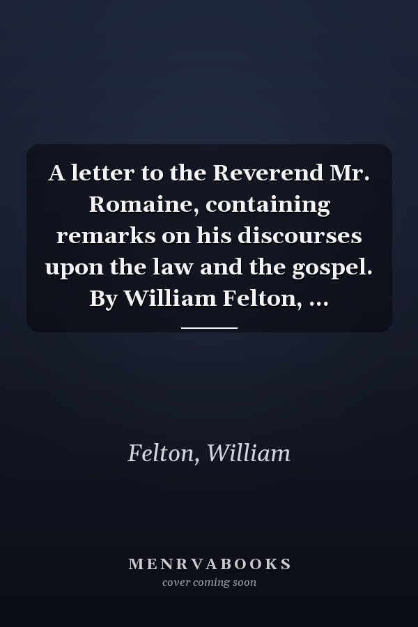 A letter to the Reverend Mr. Romaine, containing remarks on his discourses upon the law and the gospel. By William Felton, ...