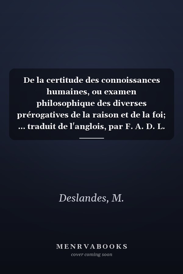 De la certitude des connoissances humaines, ou examen philosophique des diverses prérogatives de la raison et de la foi; ... traduit de l'anglois, par F. A. D. L. V. (French Edition)