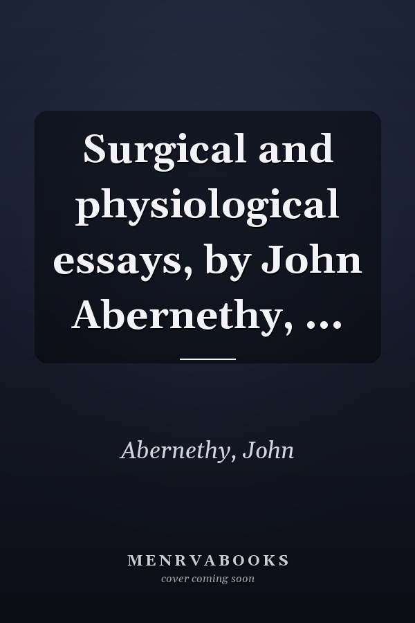 Surgical and physiological essays, by John Abernethy, ...