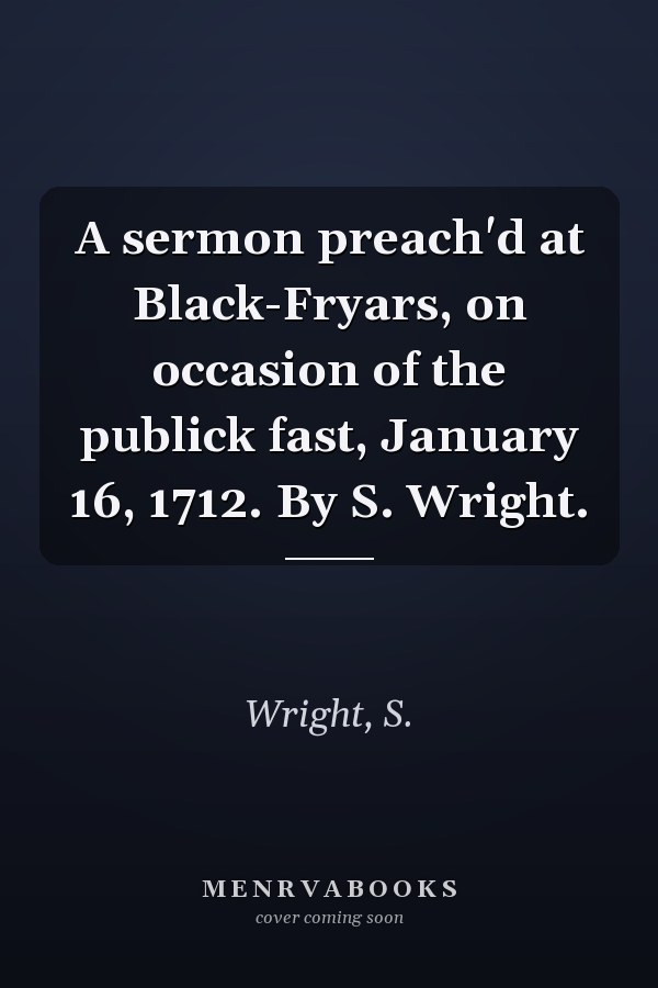 A sermon preach'd at Black-Fryars, on occasion of the publick fast, January 16, 1712. By S. Wright.