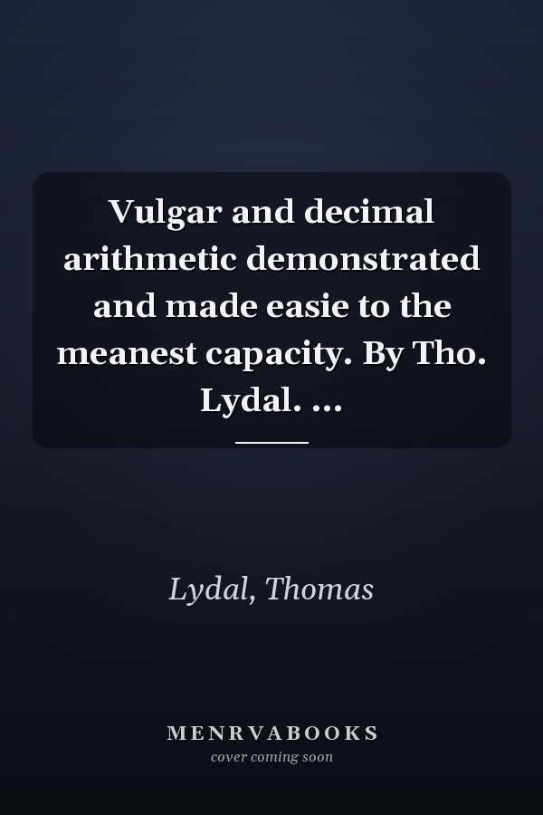 Vulgar and decimal arithmetic demonstrated and made easie to the meanest capacity. By Tho. Lydal. ...