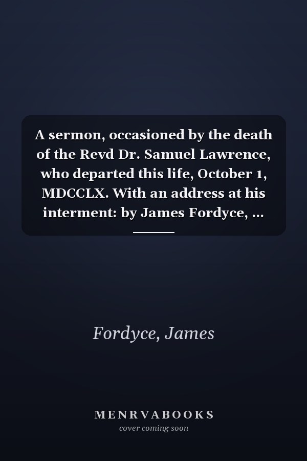 A sermon, occasioned by the death of the Revd Dr. Samuel Lawrence, who departed this life, October 1, MDCCLX. With an address at his interment: by James Fordyce, ... The third edition.
