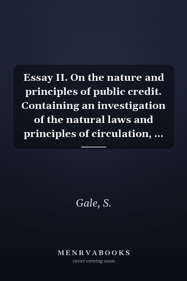 Essay II. On the nature and principles of public credit. Containing an investigation of the natural laws and principles of circulation, ...