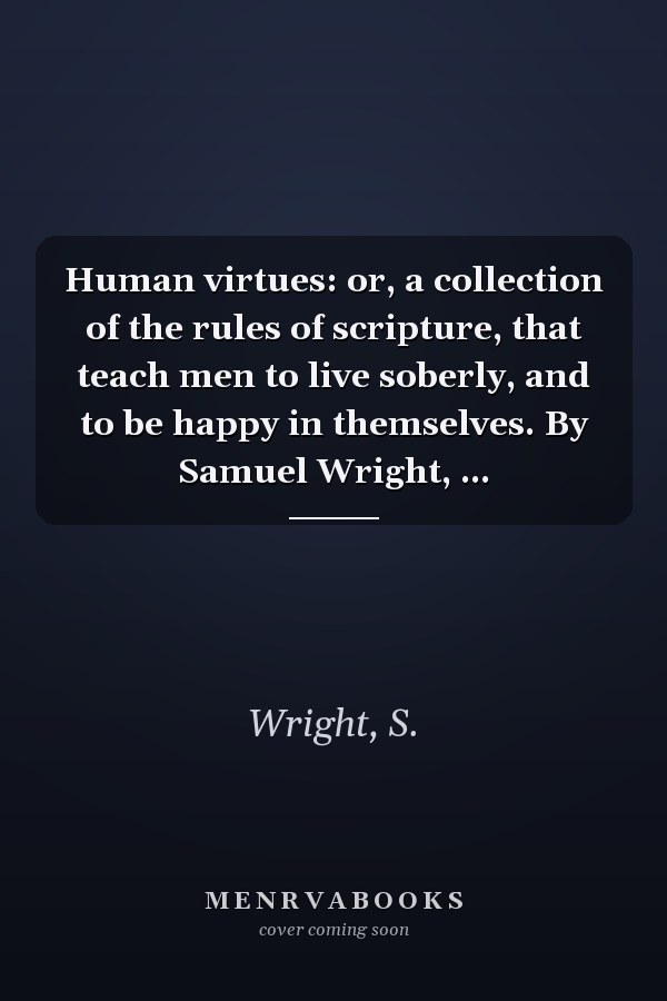 Human virtues: or, a collection of the rules of scripture, that teach men to live soberly, and to be happy in themselves. By Samuel Wright, ...
