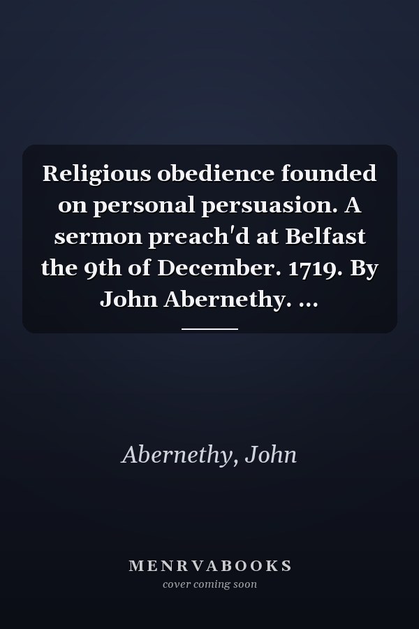Religious obedience founded on personal persuasion. A sermon preach'd at Belfast the 9th of December. 1719. By John Abernethy. ...