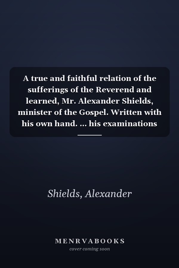 A true and faithful relation of the sufferings of the Reverend and learned, Mr. Alexander Shields, minister of the Gospel. Written with his own hand. ... his examinations and imprisonment at London