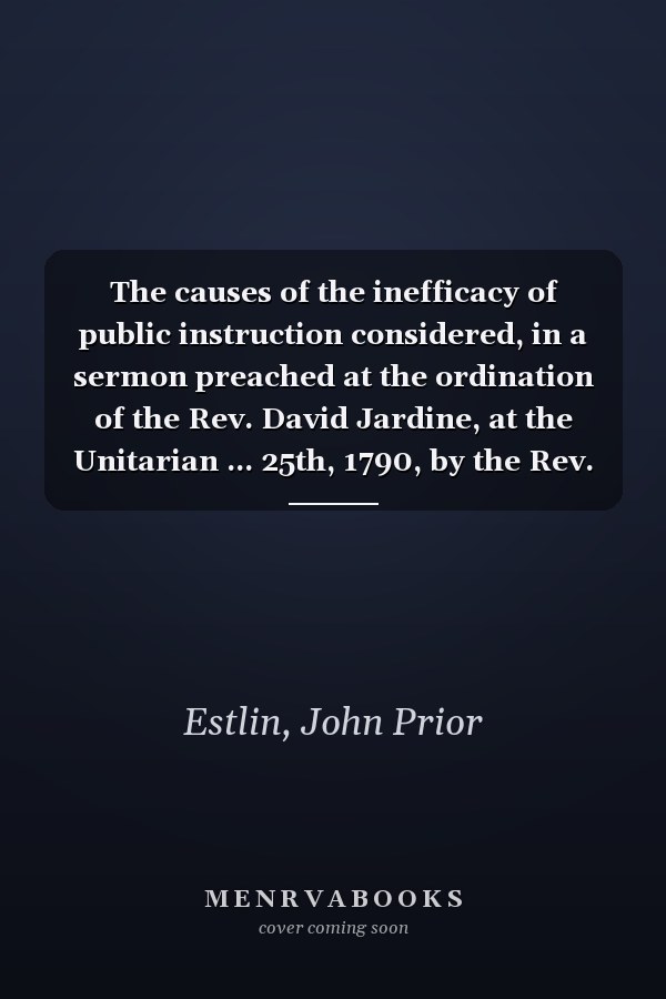 The causes of the inefficacy of public instruction considered, in a sermon preached at the ordination of the Rev. David Jardine, at the Unitarian ... 25th, 1790, by the Rev. John Prior Estlin;