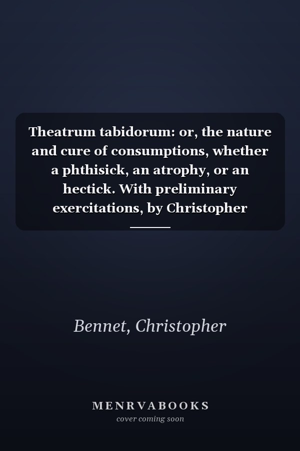 Theatrum tabidorum: or, the nature and cure of consumptions, whether a phthisick, an atrophy, or an hectick. With preliminary exercitations, by Christopher Bennet, ... Translated into English.