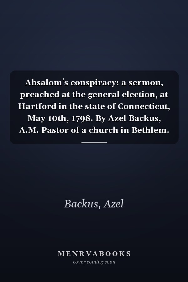Absalom's conspiracy: a sermon, preached at the general election, at Hartford in the state of Connecticut, May 10th, 1798. By Azel Backus, A.M. Pastor of a church in Bethlem.