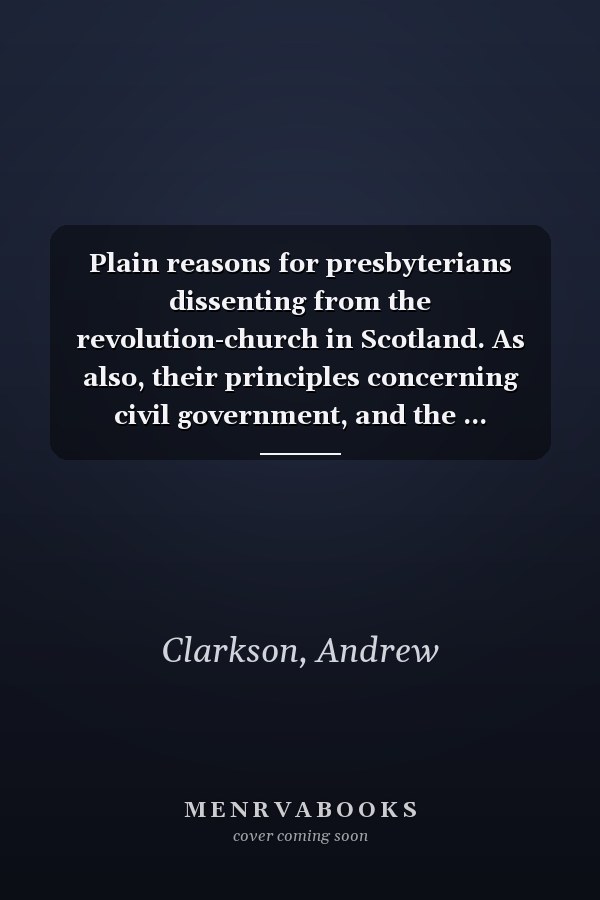 Plain reasons for presbyterians dissenting from the revolution-church in Scotland. As also, their principles concerning civil government, and the ... reformation and revolution principles. ...