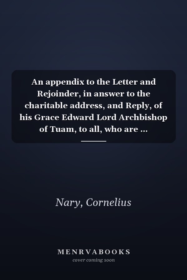 An appendix to the Letter and Rejoinder, in answer to the charitable address, and Reply, of his Grace Edward Lord Archbishop of Tuam, to all, who are ... communion of the Church of Rome. By C. Nary.