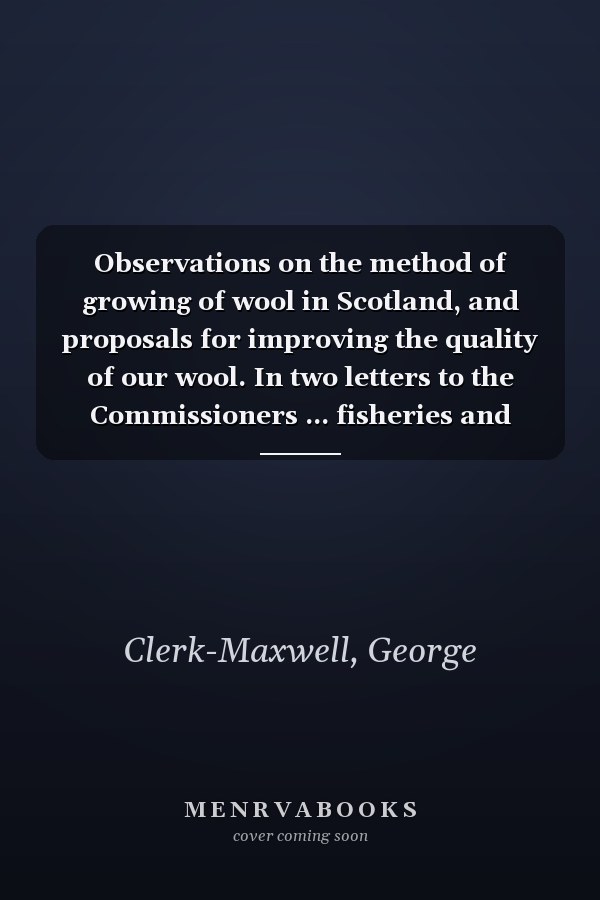 Observations on the method of growing of wool in Scotland, and proposals for improving the quality of our wool. In two letters to the Commissioners ... fisheries and manufactures in Scotland