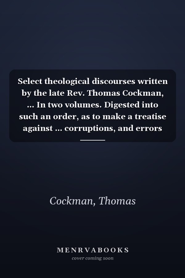 Select theological discourses written by the late Rev. Thomas Cockman, ... In two volumes. Digested into such an order, as to make a treatise against ... corruptions, and errors Volume 1 of 2