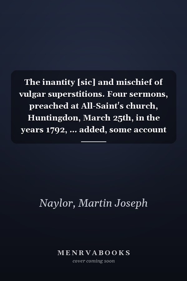 The inantity [sic] and mischief of vulgar superstitions. Four sermons, preached at All-Saint's church, Huntingdon, March 25th, in the years 1792, ... added, some account of the witches of Warboys