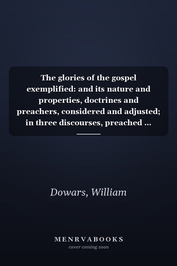 The glories of the gospel exemplified: and its nature and properties, doctrines and preachers, considered and adjusted; in three discourses, preached ... Lord's days, July 29, Aug.5 and 12, 1792