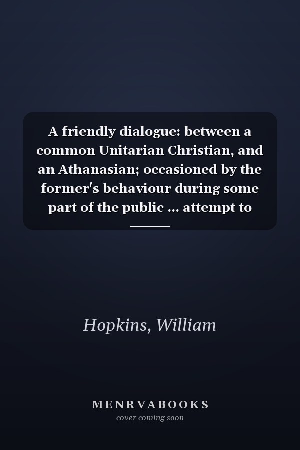 A friendly dialogue: between a common Unitarian Christian, and an Athanasian; occasioned by the former's behaviour during some part of the public ... attempt to restore scripture forms of worship