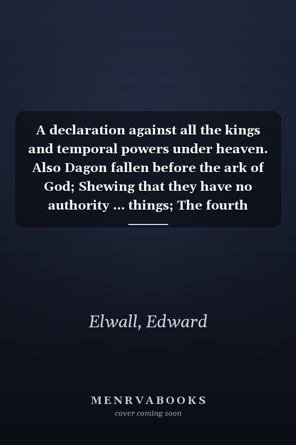 A declaration against all the kings and temporal powers under heaven. Also Dagon fallen before the ark of God; Shewing that they have no authority ... things; The fourth edition. By E. Elwall.
