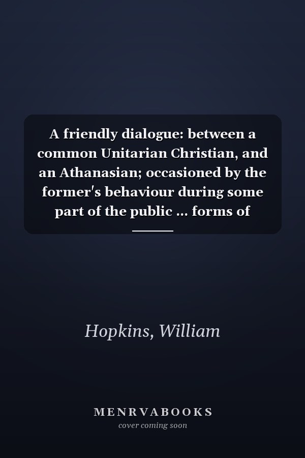 A friendly dialogue: between a common Unitarian Christian, and an Athanasian; occasioned by the former's behaviour during some part of the public ... forms of worship. The second edition.