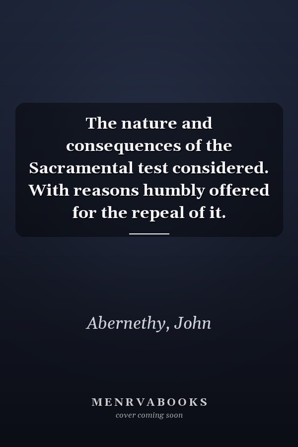 The nature and consequences of the Sacramental test considered. With reasons humbly offered for the repeal of it.