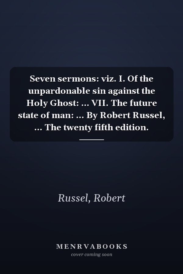 Seven sermons: viz. I. Of the unpardonable sin against the Holy Ghost: ... VII. The future state of man: ... By Robert Russel, ... The twenty fifth edition.
