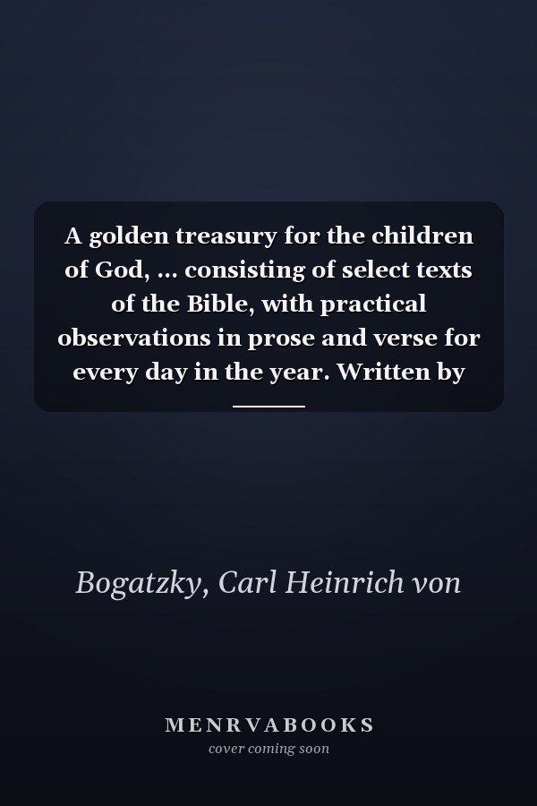 A golden treasury for the children of God, ... consisting of select texts of the Bible, with practical observations in prose and verse for every day in the year. Written by C.H. v. Bogatzky. ...