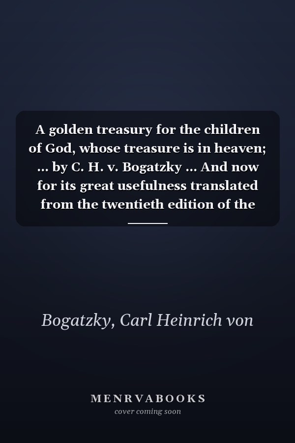 A golden treasury for the children of God, whose treasure is in heaven; ... by C. H. v. Bogatzky ... And now for its great usefulness translated from the twentieth edition of the German.