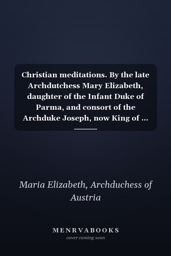 Christian meditations. By the late Archdutchess Mary Elizabeth, daughter of the Infant Duke of Parma, and consort of the Archduke Joseph, now King of ... the original printed at Vienna by authority.