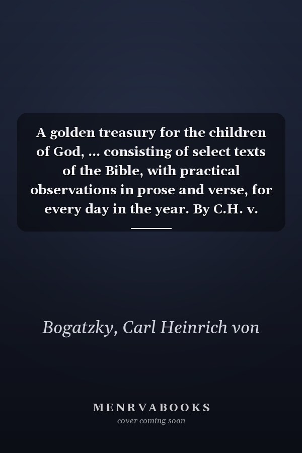 A golden treasury for the children of God, ... consisting of select texts of the Bible, with practical observations in prose and verse, for every day in the year. By C.H. v. Bogatzky. ...