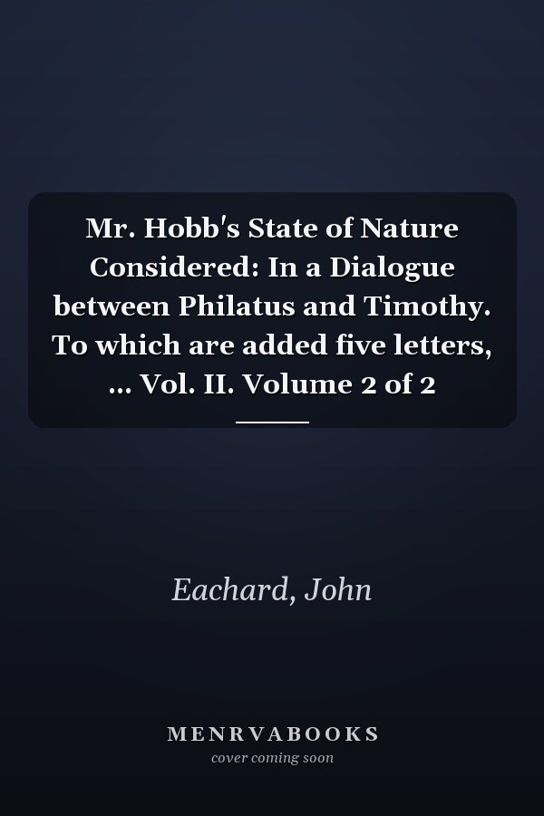 Mr. Hobb's State of Nature Considered: In a Dialogue between Philatus and Timothy. To which are added five letters, ... Vol. II. Volume 2 of 2