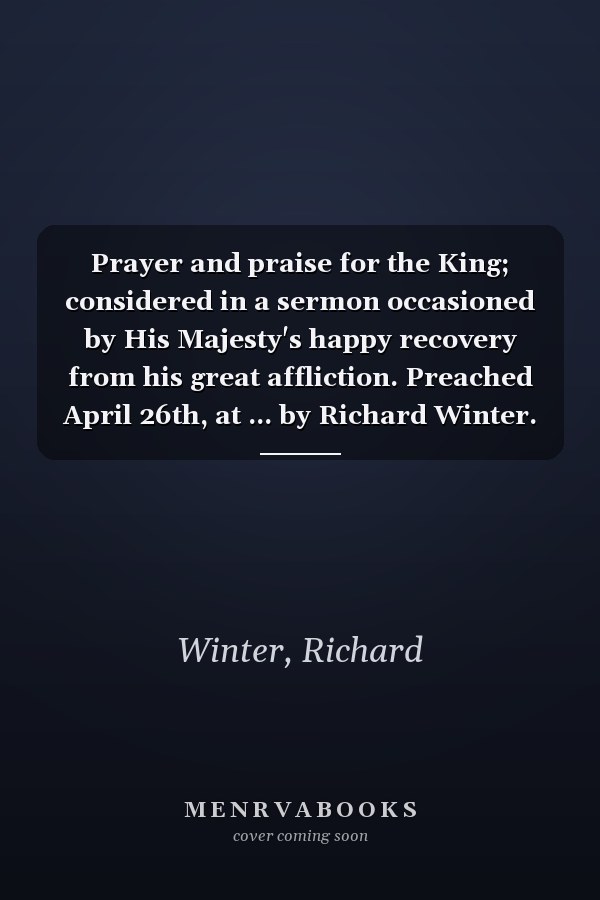 Prayer and praise for the King; considered in a sermon occasioned by His Majesty's happy recovery from his great affliction. Preached April 26th, at ... by Richard Winter. Published by request.