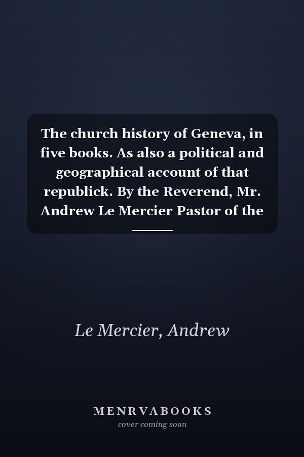 The church history of Geneva, in five books. As also a political and geographical account of that republick. By the Reverend, Mr. Andrew Le Mercier Pastor of the French church in Boston.