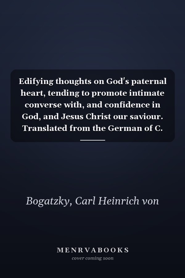 Edifying thoughts on God's paternal heart, tending to promote intimate converse with, and confidence in God, and Jesus Christ our saviour. Translated from the German of C. H. v. Bogatzky, ...
