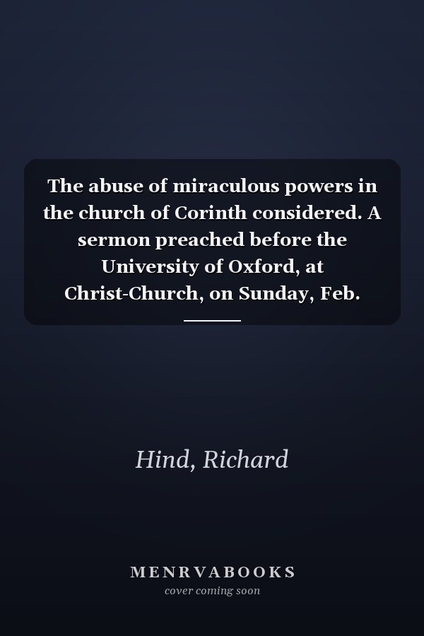 The abuse of miraculous powers in the church of Corinth considered. A sermon preached before the University of Oxford, at Christ-Church, on Sunday, Feb. 2.1755. By Rich. Hind, D.D. ...
