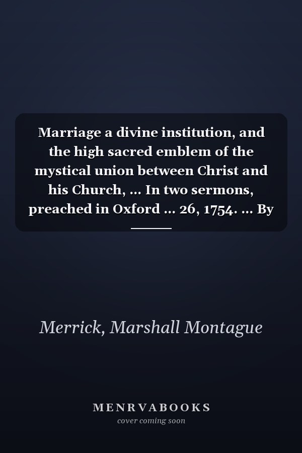 Marriage a divine institution, and the high sacred emblem of the mystical union between Christ and his Church, ... In two sermons, preached in Oxford ... 26, 1754. ... By Marshal Montagu Merrick, ...