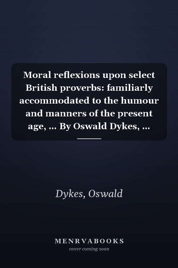 Moral reflexions upon select British proverbs: familiarly accommodated to the humour and manners of the present age, ... By Oswald Dykes, ...