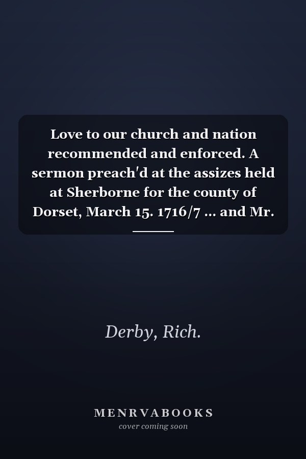 Love to our church and nation recommended and enforced. A sermon preach'd at the assizes held at Sherborne for the county of Dorset, March 15. 1716/7 ... and Mr. Justice Eyre. By Rich. Derby ... .