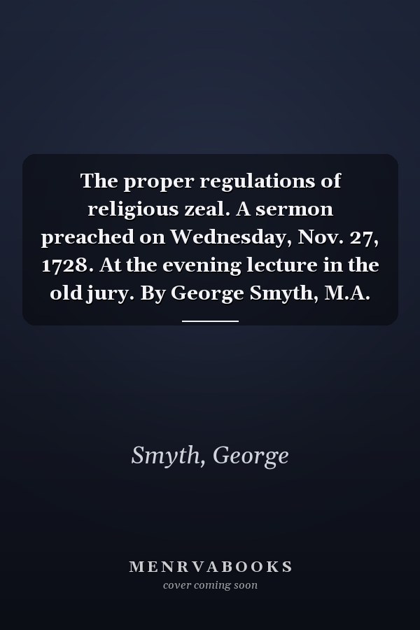 The proper regulations of religious zeal. A sermon preached on Wednesday, Nov. 27, 1728. At the evening lecture in the old jury. By George Smyth, M.A.