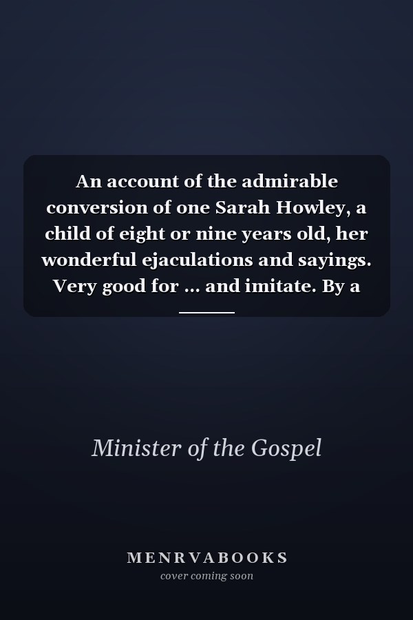 An account of the admirable conversion of one Sarah Howley, a child of eight or nine years old, her wonderful ejaculations and sayings. Very good for ... and imitate. By a Minister of the Gospel.