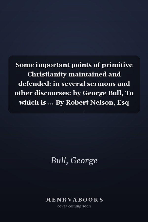 Some important points of primitive Christianity maintained and defended: in several sermons and other discourses: by George Bull, To which is ... By Robert Nelson, Esq The second ed v 1 of 3