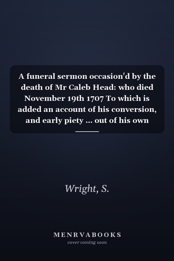 A funeral sermon occasion'd by the death of Mr Caleb Head: who died November 19th 1707 To which is added an account of his conversion, and early piety ... out of his own manuscripts The fourth ed