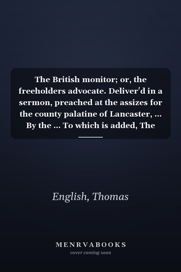 The British monitor; or, the freeholders advocate. Deliver'd in a sermon, preached at the assizes for the county palatine of Lancaster, ... By the ... To which is added, The progress of corruption