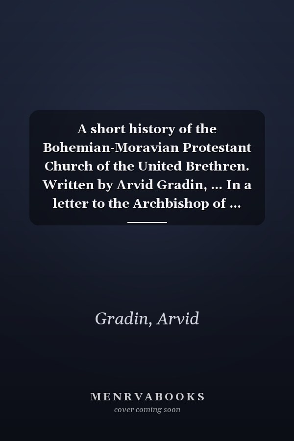 A short history of the Bohemian-Moravian Protestant Church of the United Brethren. Written by Arvid Gradin, ... In a letter to the Archbishop of ... Sweden. Translated from the Latin manuscript.