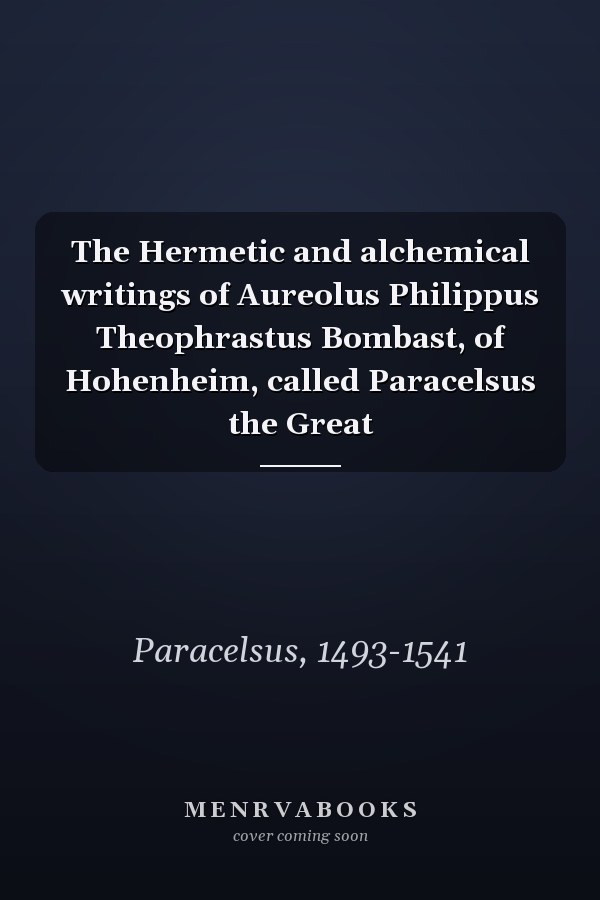 The Hermetic and alchemical writings of Aureolus Philippus Theophrastus Bombast, of Hohenheim, called Paracelsus the Great