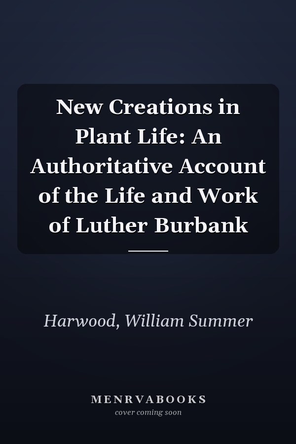 New Creations in Plant Life: An Authoritative Account of the Life and Work of Luther Burbank