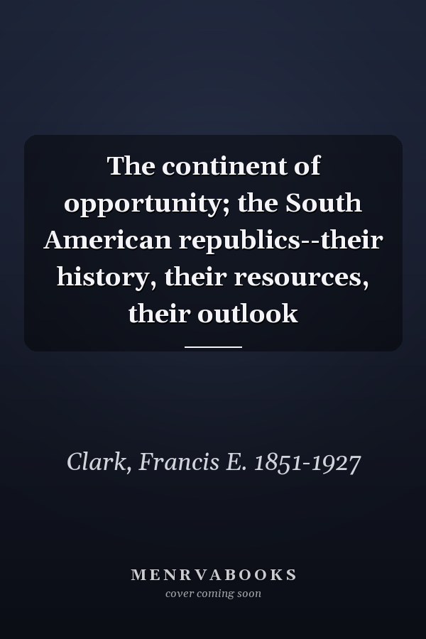 The continent of opportunity; the South American republics--their history, their resources, their outlook