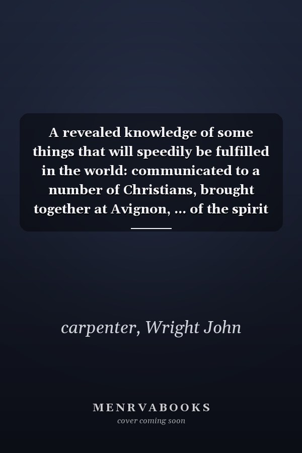 A revealed knowledge of some things that will speedily be fulfilled in the world: communicated to a number of Christians, brought together at Avignon, ... of the spirit of God, from all nations ...