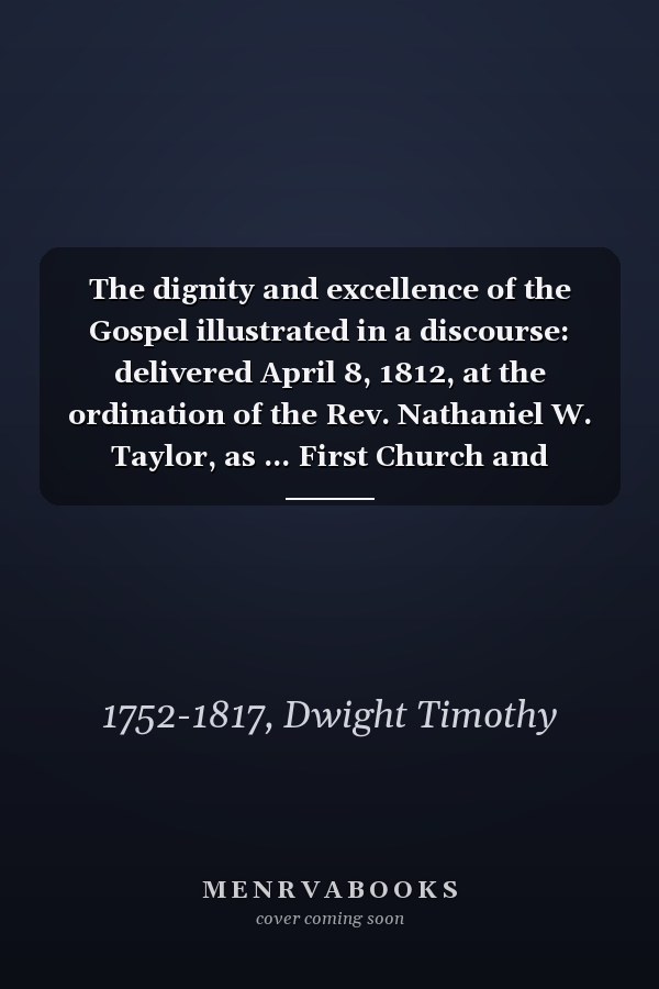 The dignity and excellence of the Gospel illustrated in a discourse: delivered April 8, 1812, at the ordination of the Rev. Nathaniel W. Taylor, as ... First Church and Congregation in New-Haven