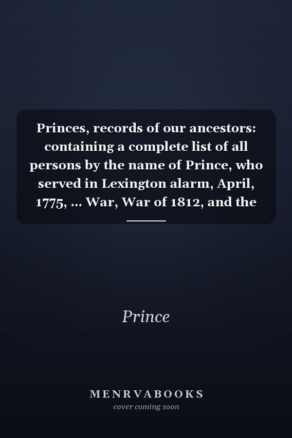 Princes, records of our ancestors: containing a complete list of all persons by the name of Prince, who served in Lexington alarm, April, 1775, ... War, War of 1812, and the Civil War 1861-65